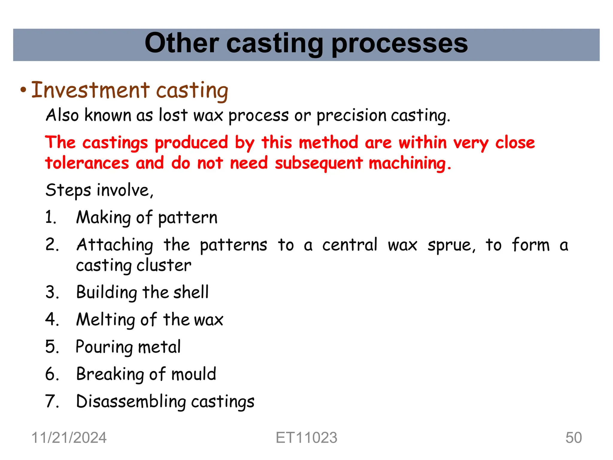 Other casting processes
• Investment casting
Also known as lost wax process or precision casting.
The castings produced by this method are within very close
tolerances and do not need subsequent machining.
Steps involve,
1. Making of pattern
2. Attaching the patterns to a central wax sprue, to form a
casting cluster
3. Building the shell
4. Melting of the wax
5. Pouring metal
6. Breaking of mould
7. Disassembling castings
11/21/2024 ET11023 50
 