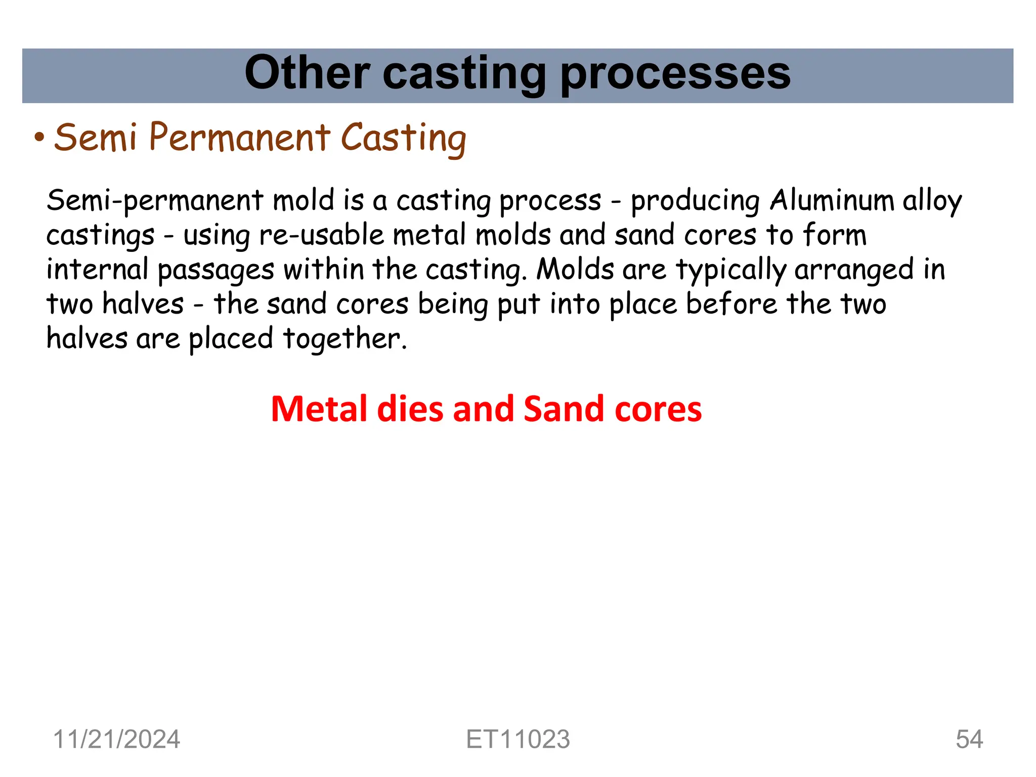 Other casting processes
• Semi Permanent Casting
Semi-permanent mold is a casting process - producing Aluminum alloy
castings - using re-usable metal molds and sand cores to form
internal passages within the casting. Molds are typically arranged in
two halves - the sand cores being put into place before the two
halves are placed together.
Metal dies and Sand cores
11/21/2024 ET11023 54
 