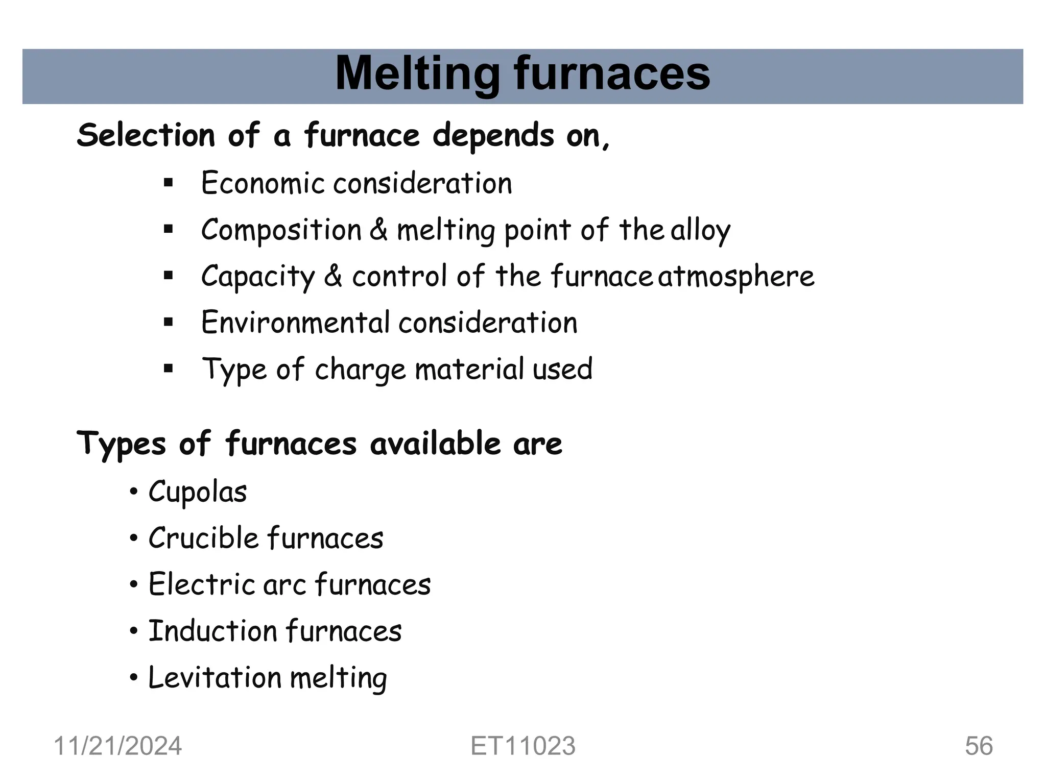Melting furnaces
Selection of a furnace depends on,
▪ Economic consideration
▪ Composition & melting point of the alloy
▪ Capacity & control of the furnaceatmosphere
▪ Environmental consideration
▪ Type of charge material used
Types of furnaces available are
• Cupolas
• Crucible furnaces
• Electric arc furnaces
• Induction furnaces
• Levitation melting
11/21/2024 ET11023 56
 