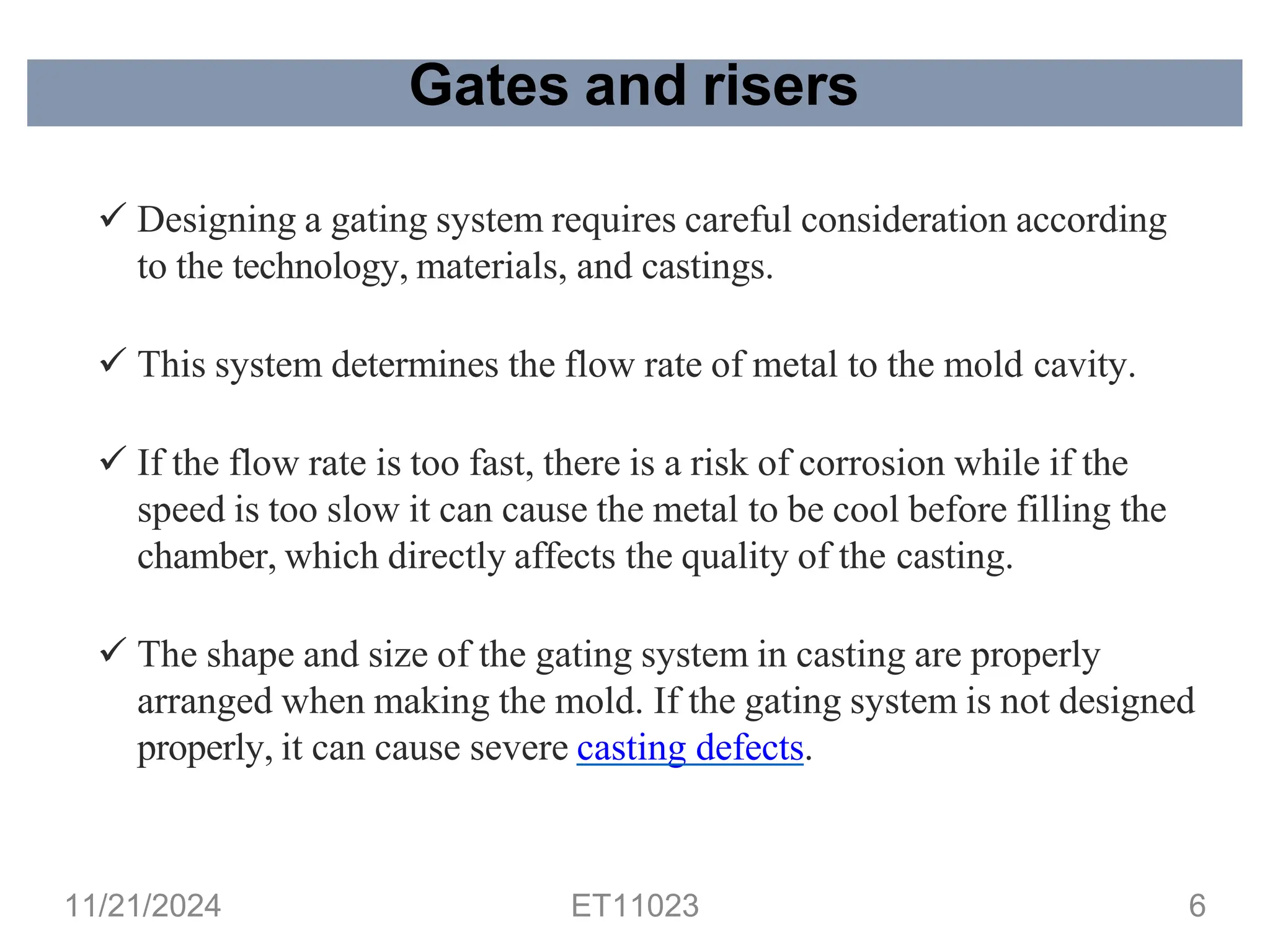 Gates and risers
✓ Designing a gating system requires careful consideration according
to the technology, materials, and castings.
✓ This system determines the flow rate of metal to the mold cavity.
✓ If the flow rate is too fast, there is a risk of corrosion while if the
speed is too slow it can cause the metal to be cool before filling the
chamber, which directly affects the quality of the casting.
✓ The shape and size of the gating system in casting are properly
arranged when making the mold. If the gating system is not designed
properly, it can cause severe casting defects.
11/21/2024 ET11023 6
 