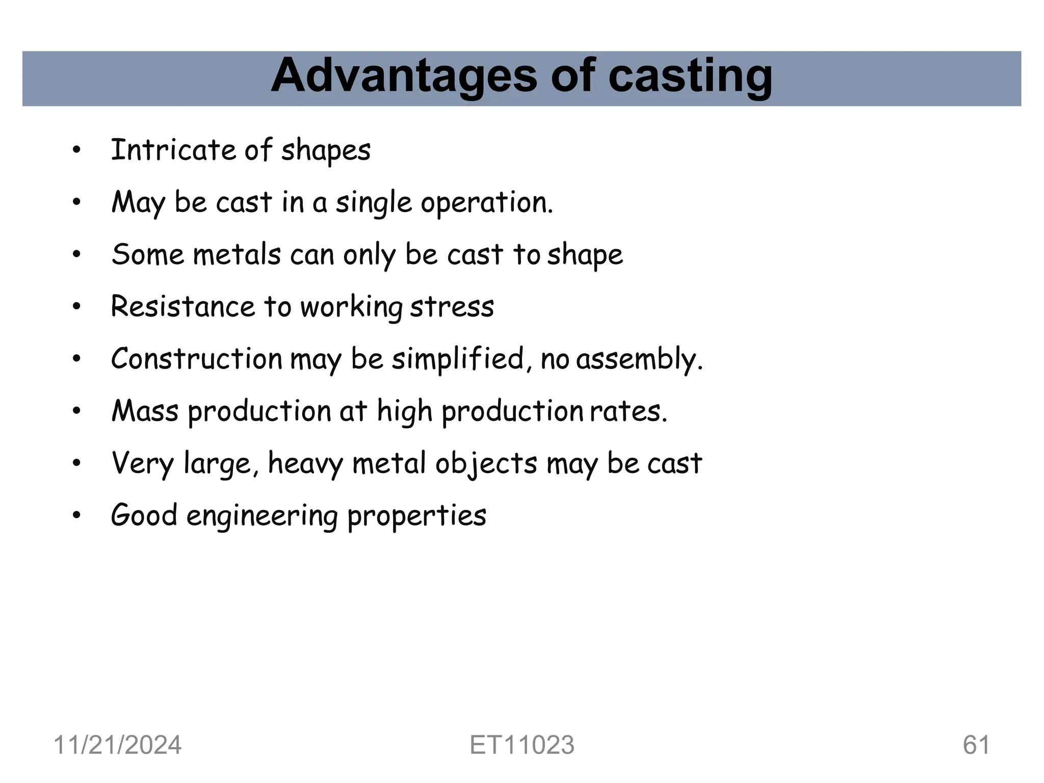 Advantages of casting
• Intricate of shapes
• May be cast in a single operation.
• Some metals can only be cast to shape
• Resistance to working stress
• Construction may be simplified, no assembly.
• Mass production at high production rates.
• Very large, heavy metal objects may be cast
• Good engineering properties
11/21/2024 ET11023 61
 