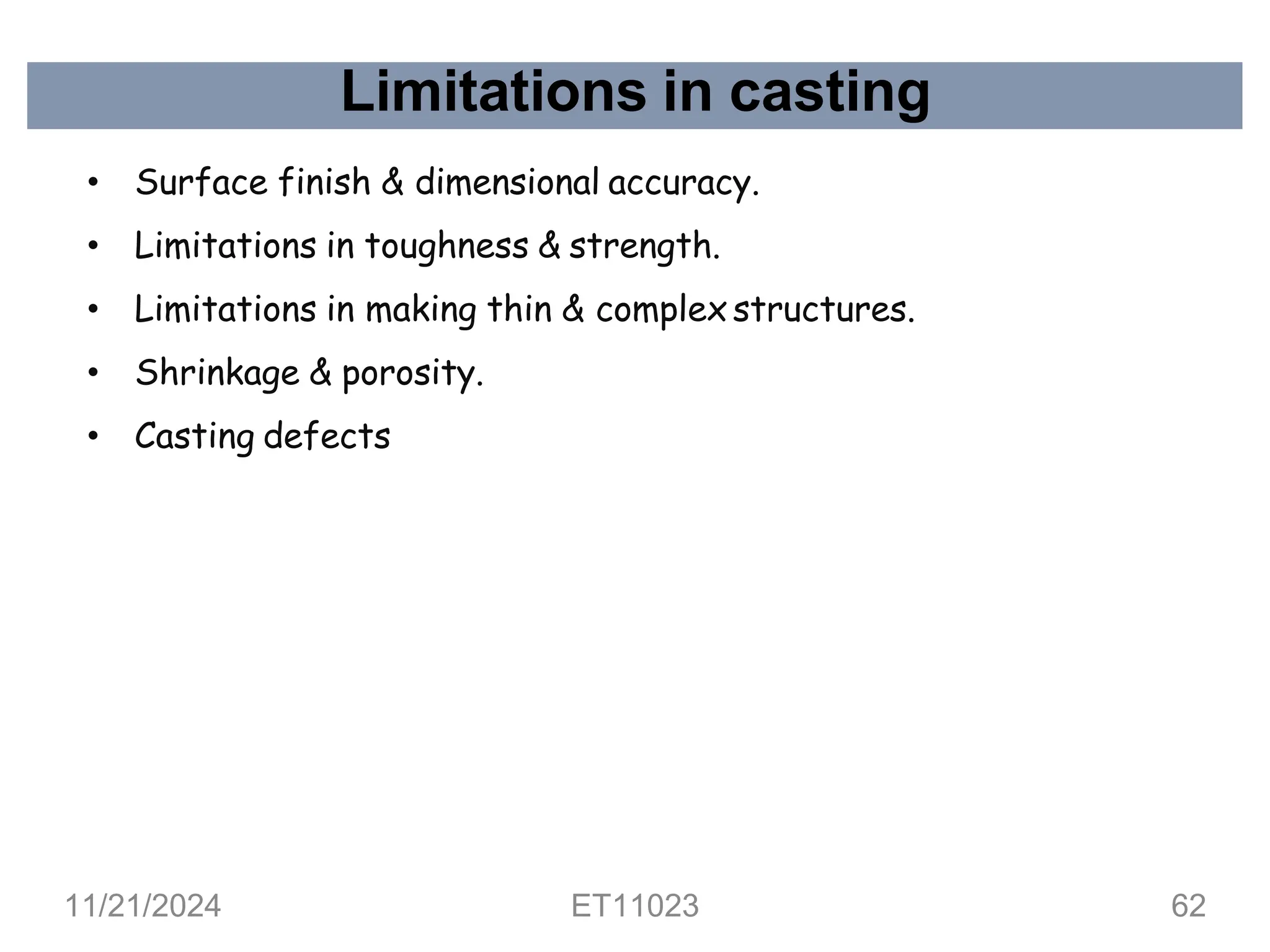 Limitations in casting
• Surface finish & dimensional accuracy.
• Limitations in toughness & strength.
• Limitations in making thin & complex structures.
• Shrinkage & porosity.
• Casting defects
11/21/2024 ET11023 62
 