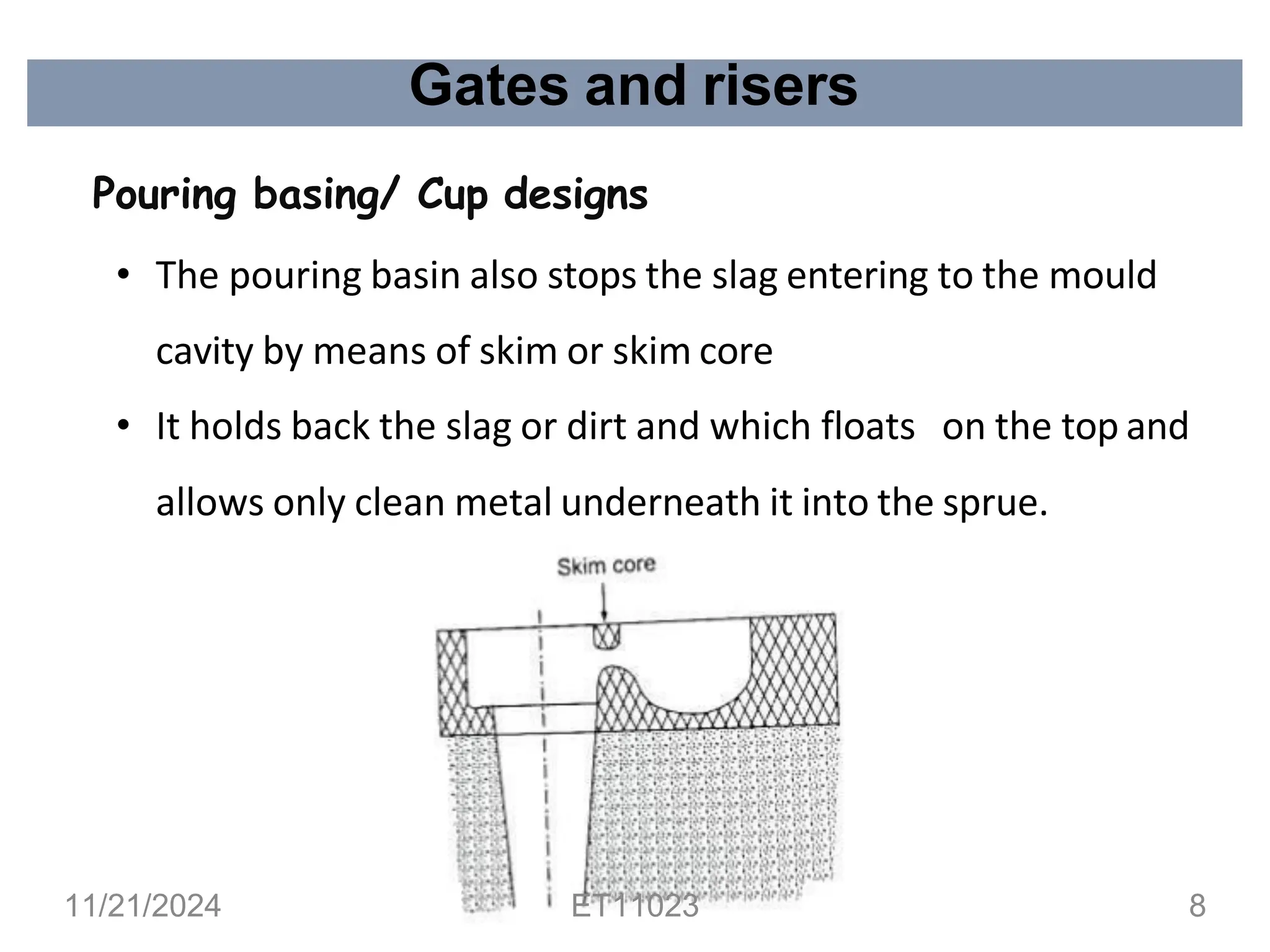 Gates and risers
Pouring basing/ Cup designs
• The pouring basin also stops the slag entering to the mould
cavity by means of skim or skim core
• It holds back the slag or dirt and which floats on the top and
allows only clean metal underneath it into the sprue.
11/21/2024 ET11023 8
 