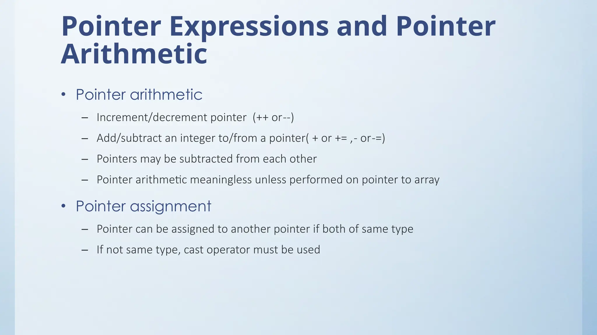 Pointer Expressions and Pointer
Arithmetic
• Pointer arithmetic
– Increment/decrement pointer (++ or--)
– Add/subtract an integer to/from a pointer( + or += ,- or-=)
– Pointers may be subtracted from each other
– Pointer arithmetic meaningless unless performed on pointer to array
• Pointer assignment
– Pointer can be assigned to another pointer if both of same type
– If not same type, cast operator must be used
 