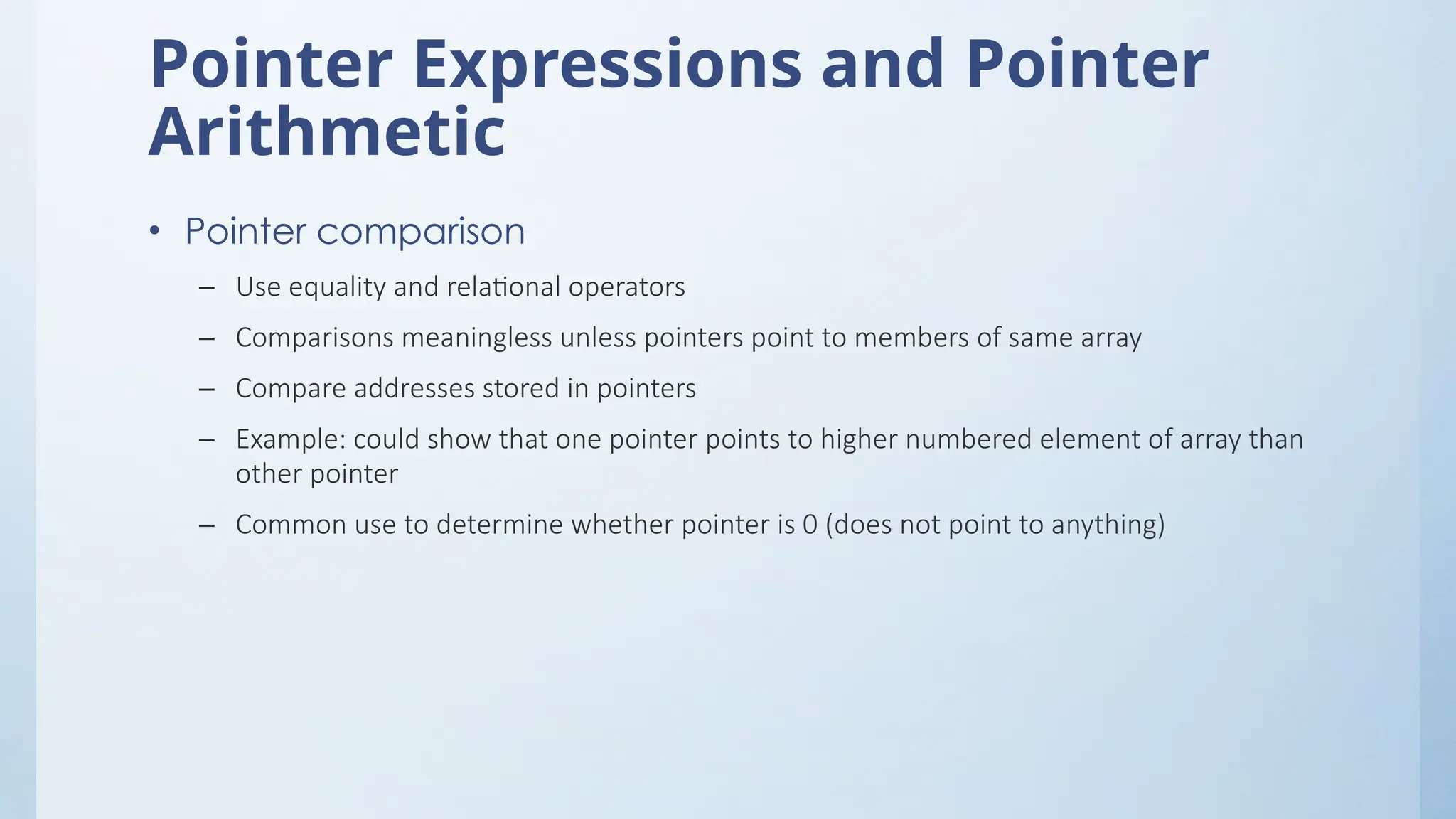 Pointer Expressions and Pointer
Arithmetic
• Pointer comparison
– Use equality and relational operators
– Comparisons meaningless unless pointers point to members of same array
– Compare addresses stored in pointers
– Example: could show that one pointer points to higher numbered element of array than
other pointer
– Common use to determine whether pointer is 0 (does not point to anything)
 