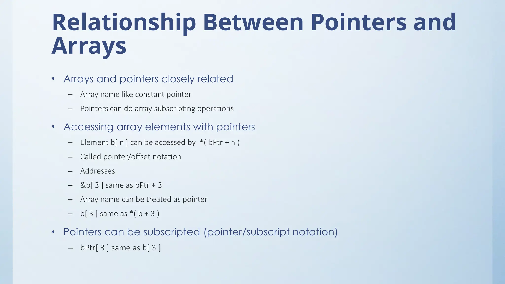Relationship Between Pointers and
Arrays
• Arrays and pointers closely related
– Array name like constant pointer
– Pointers can do array subscripting operations
• Accessing array elements with pointers
– Element b[ n ] can be accessed by *( bPtr + n )
– Called pointer/offset notation
– Addresses
– &b[ 3 ] same as bPtr + 3
– Array name can be treated as pointer
– b[ 3 ] same as *( b + 3 )
• Pointers can be subscripted (pointer/subscript notation)
– bPtr[ 3 ] same as b[ 3 ]
 