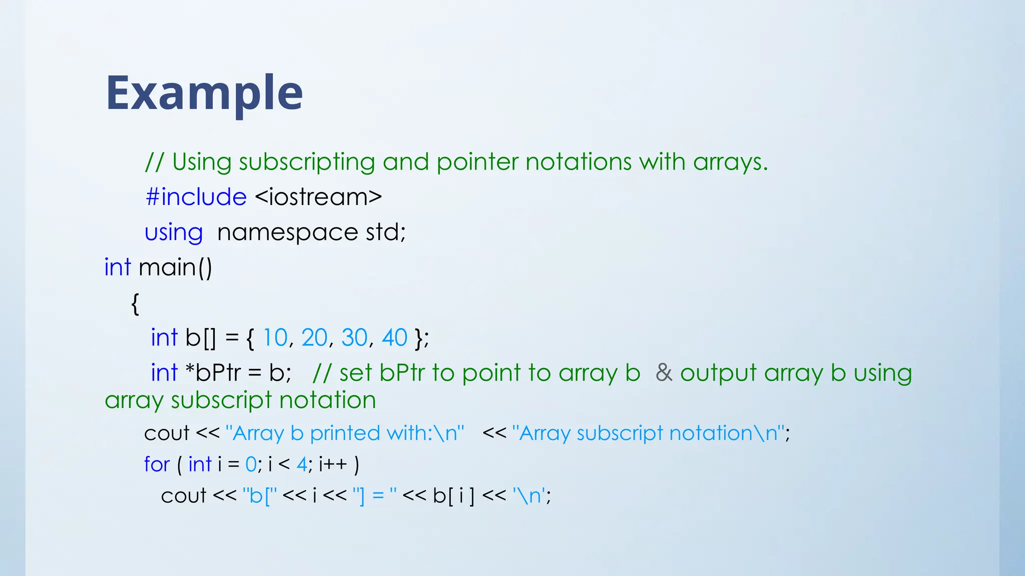 Example
// Using subscripting and pointer notations with arrays.
#include <iostream>
using namespace std;
int main()
{
int b[] = { 10, 20, 30, 40 };
int *bPtr = b; // set bPtr to point to array b & output array b using
array subscript notation
cout << "Array b printed with:n" << "Array subscript notationn";
for ( int i = 0; i < 4; i++ )
cout << "b[" << i << "] = " << b[ i ] << 'n';
 