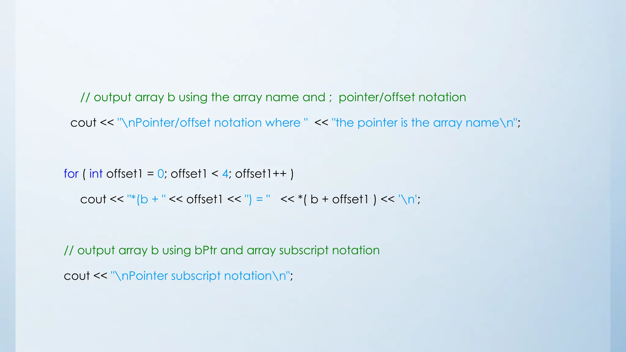 // output array b using the array name and ; pointer/offset notation
cout << "nPointer/offset notation where " << "the pointer is the array namen";
for ( int offset1 = 0; offset1 < 4; offset1++ )
cout << "*(b + " << offset1 << ") = " << *( b + offset1 ) << 'n';
// output array b using bPtr and array subscript notation
cout << "nPointer subscript notationn";
 