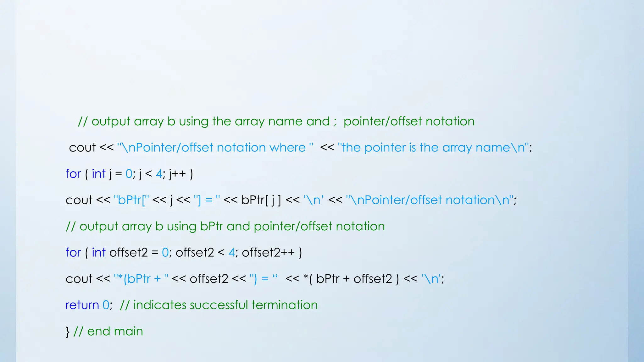 // output array b using the array name and ; pointer/offset notation
cout << "nPointer/offset notation where " << "the pointer is the array namen";
for ( int j = 0; j < 4; j++ )
cout << "bPtr[" << j << "] = " << bPtr[ j ] << 'n’ << "nPointer/offset notationn";
// output array b using bPtr and pointer/offset notation
for ( int offset2 = 0; offset2 < 4; offset2++ )
cout << "*(bPtr + " << offset2 << ") = “ << *( bPtr + offset2 ) << 'n';
return 0; // indicates successful termination
} // end main
 