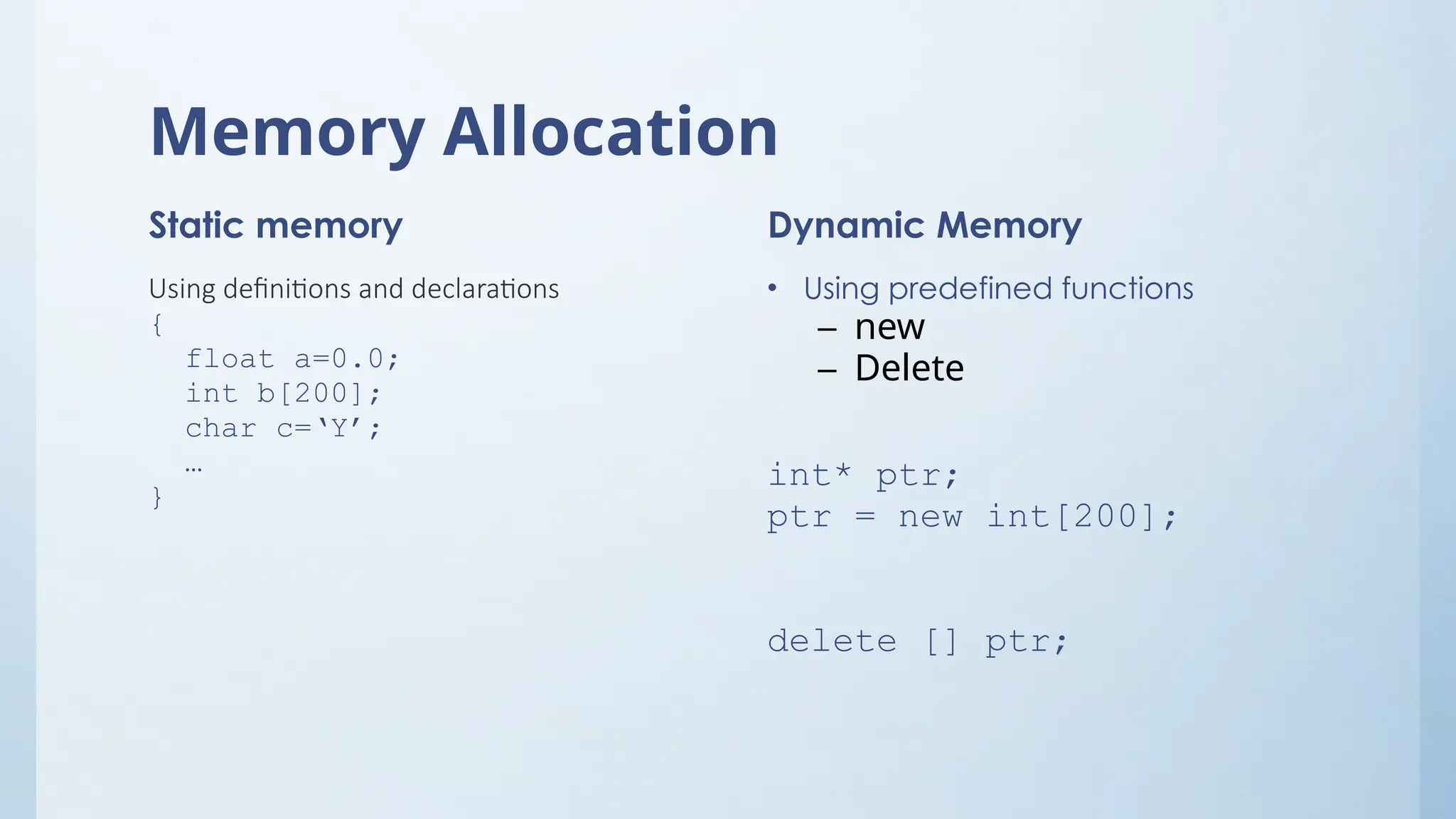 Memory Allocation
Static memory
Using definitions and declarations
{
float a=0.0;
int b[200];
char c=‘Y’;
…
}
Dynamic Memory
• Using predefined functions
– new
– Delete
int* ptr;
ptr = new int[200];
delete [] ptr;
 