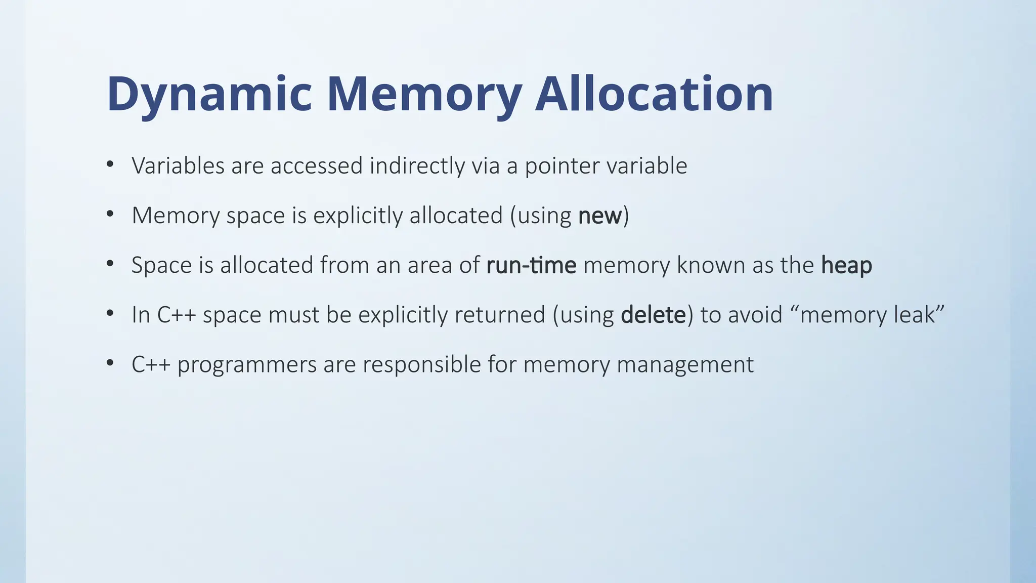 Dynamic Memory Allocation
• Variables are accessed indirectly via a pointer variable
• Memory space is explicitly allocated (using new)
• Space is allocated from an area of run-time memory known as the heap
• In C++ space must be explicitly returned (using delete) to avoid “memory leak”
• C++ programmers are responsible for memory management
 