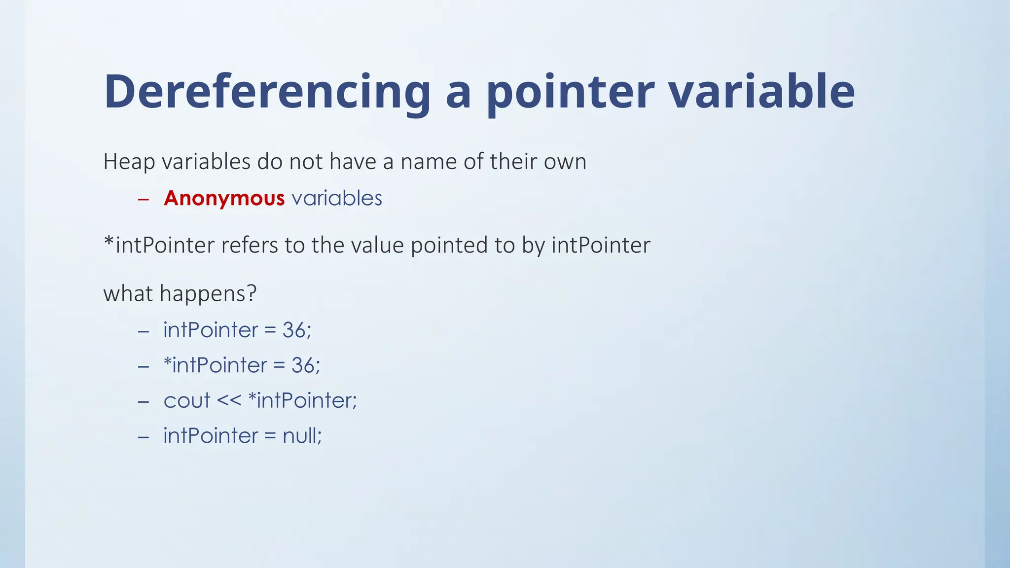 Dereferencing a pointer variable
Heap variables do not have a name of their own
– Anonymous variables
*intPointer refers to the value pointed to by intPointer
what happens?
– intPointer = 36;
– *intPointer = 36;
– cout << *intPointer;
– intPointer = null;
 
