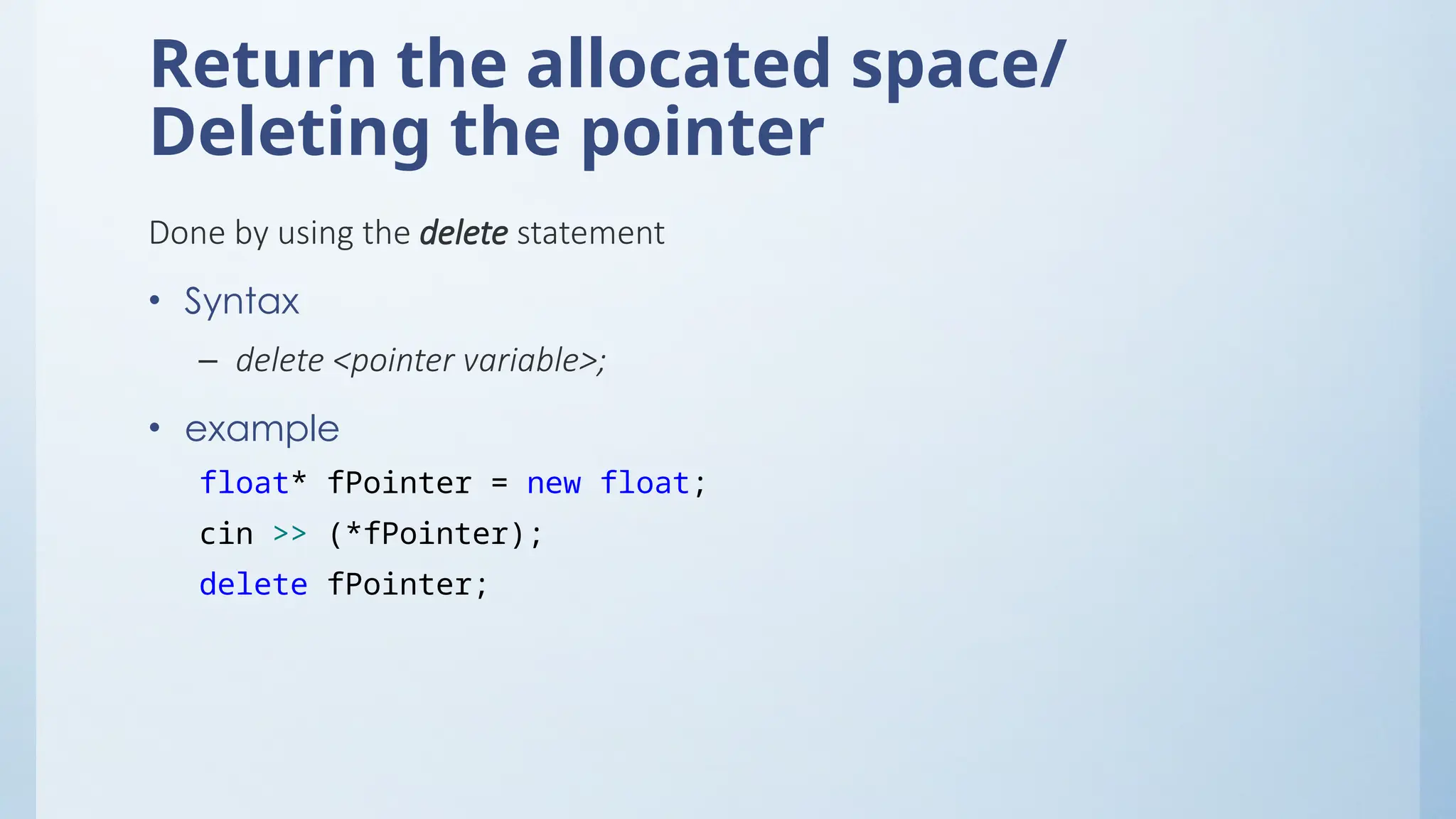 Return the allocated space/
Deleting the pointer
Done by using the delete statement
• Syntax
– delete <pointer variable>;
• example
float* fPointer = new float;
cin >> (*fPointer);
delete fPointer;
 