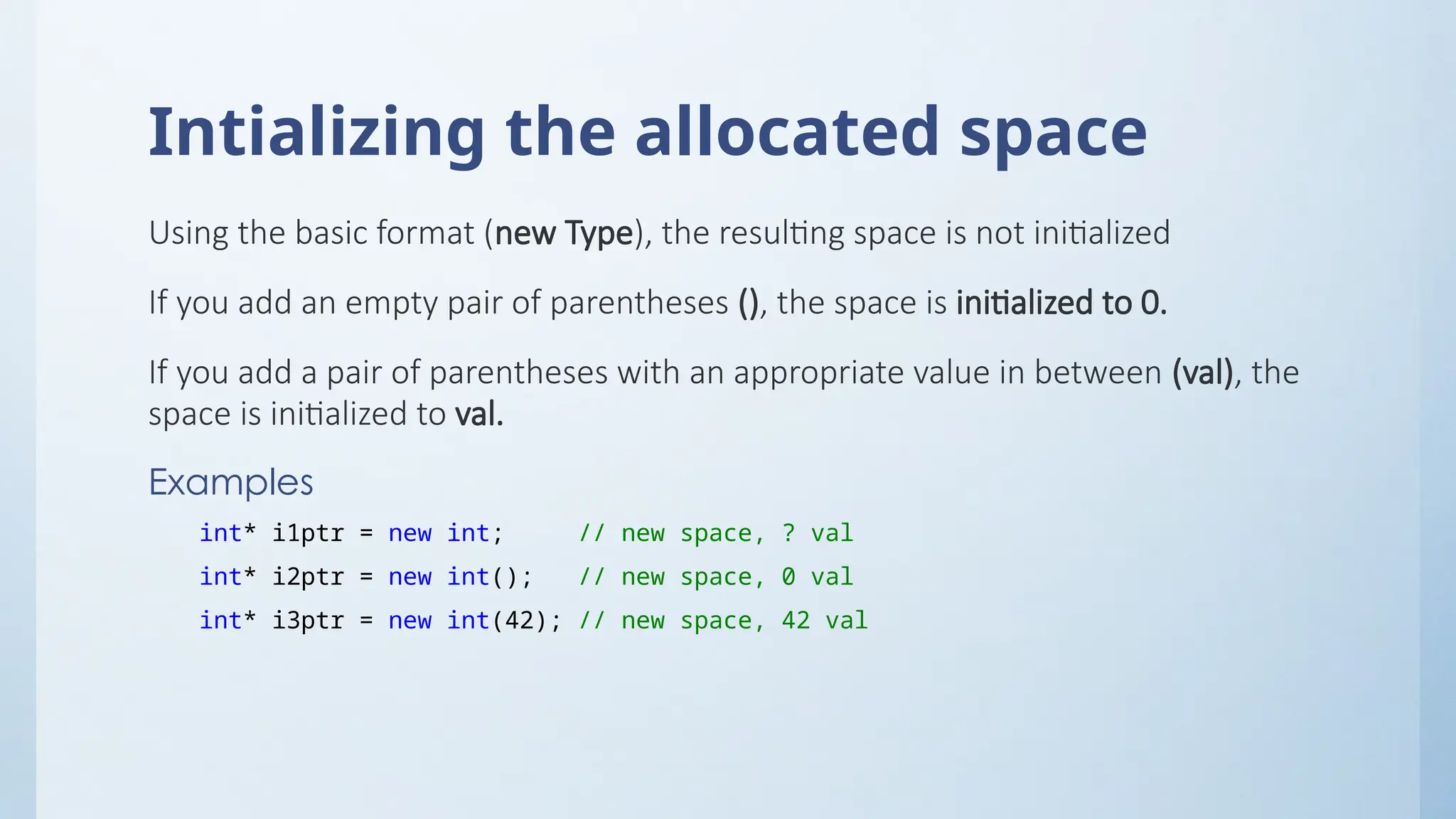 Intializing the allocated space
Using the basic format (new Type), the resulting space is not initialized
If you add an empty pair of parentheses (), the space is initialized to 0.
If you add a pair of parentheses with an appropriate value in between (val), the
space is initialized to val.
Examples
int* i1ptr = new int; // new space, ? val
int* i2ptr = new int(); // new space, 0 val
int* i3ptr = new int(42); // new space, 42 val
 