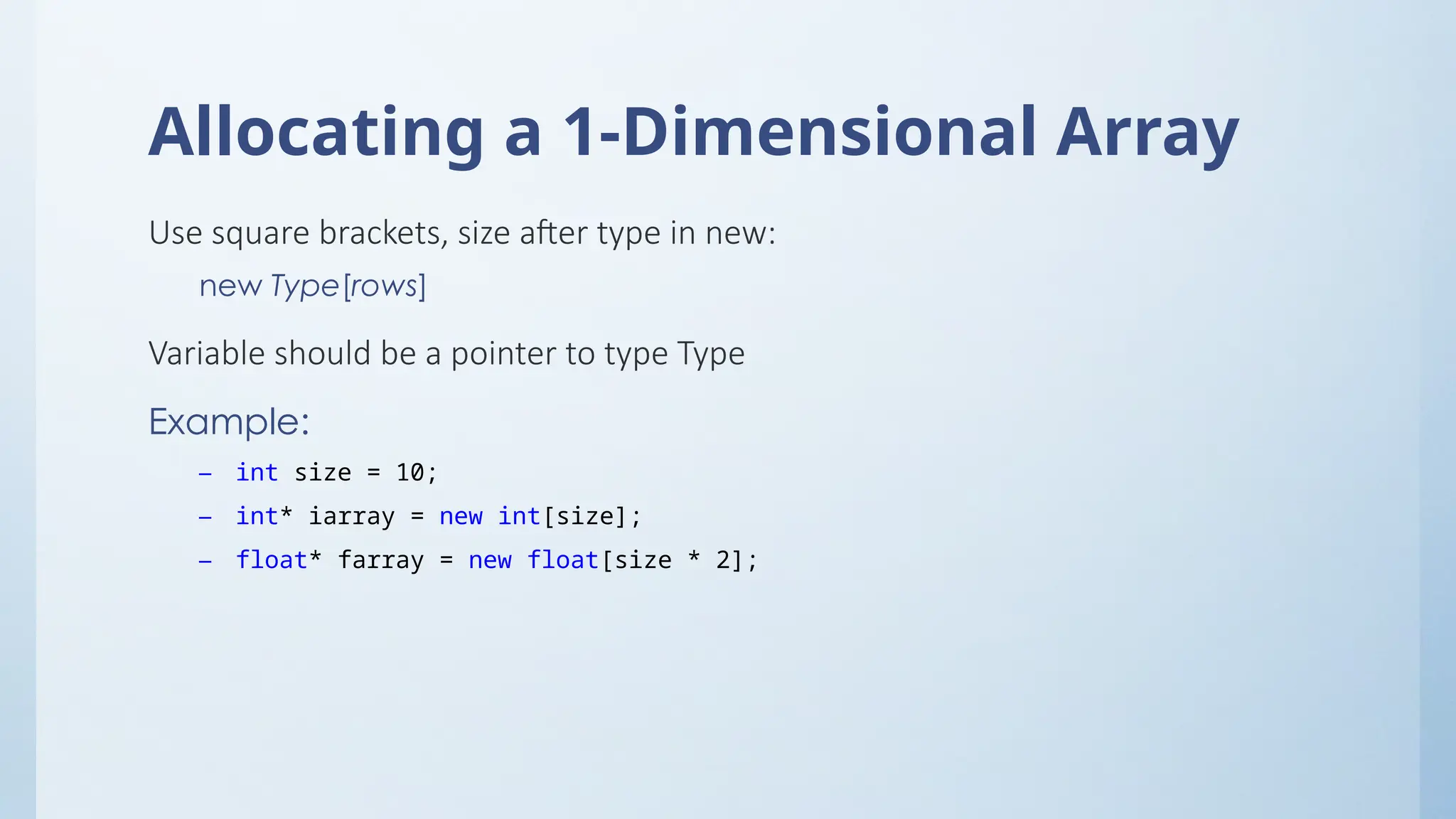 Allocating a 1-Dimensional Array
Use square brackets, size after type in new:
new Type[rows]
Variable should be a pointer to type Type
Example:
– int size = 10;
– int* iarray = new int[size];
– float* farray = new float[size * 2];
 