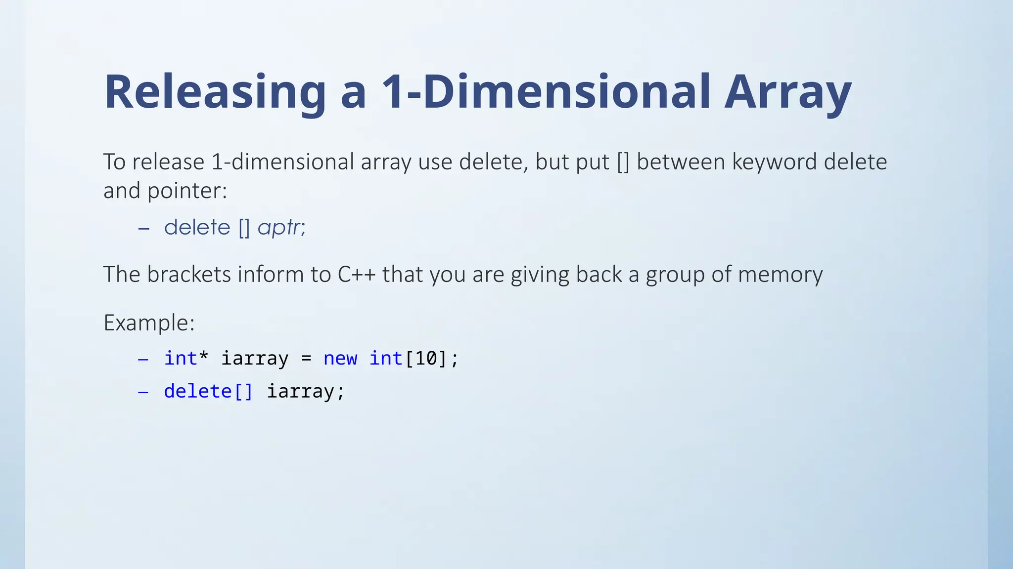 Releasing a 1-Dimensional Array
To release 1-dimensional array use delete, but put [] between keyword delete
and pointer:
– delete [] aptr;
The brackets inform to C++ that you are giving back a group of memory
Example:
– int* iarray = new int[10];
– delete[] iarray;
 
