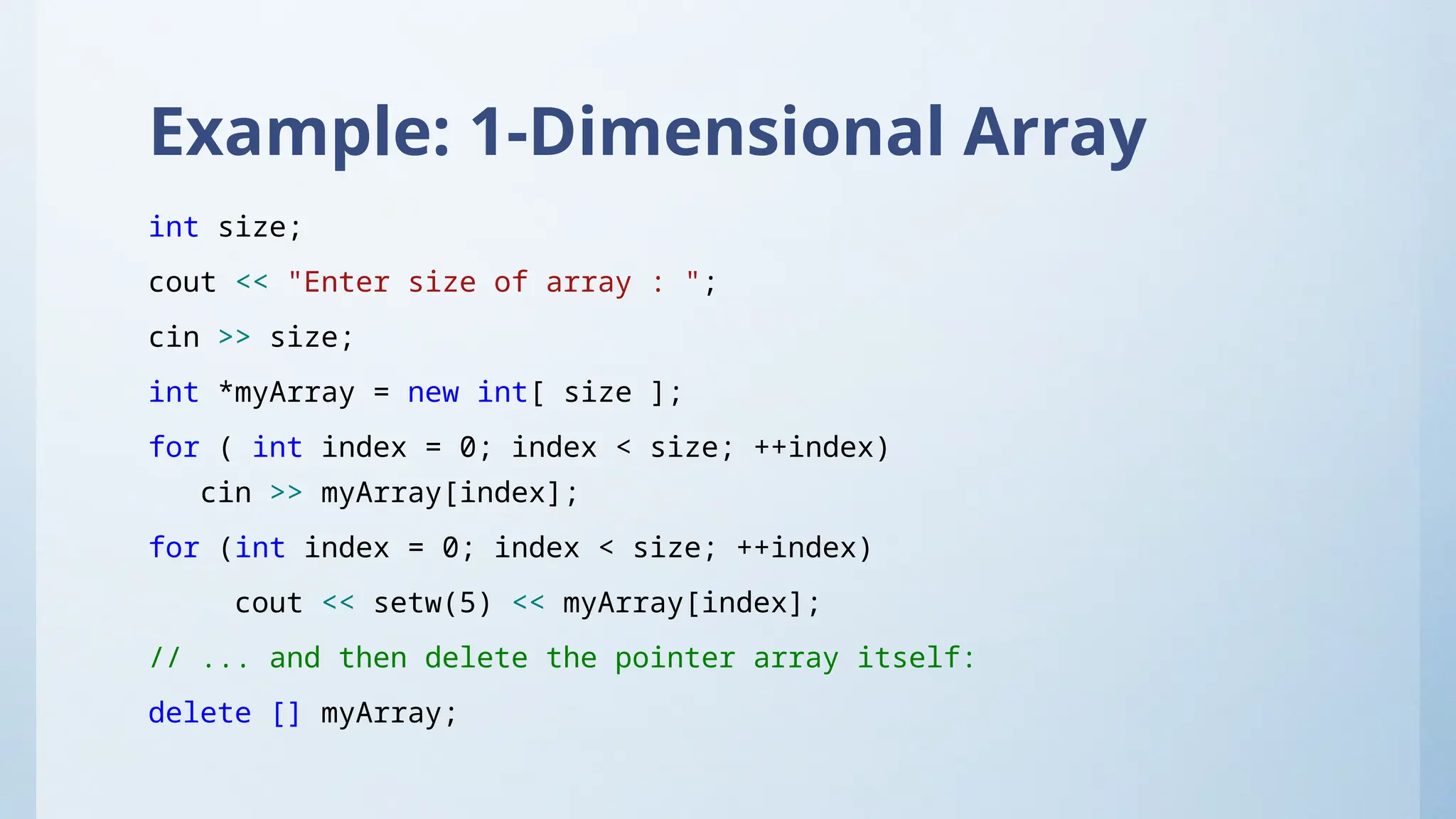 Example: 1-Dimensional Array
int size;
cout << "Enter size of array : ";
cin >> size;
int *myArray = new int[ size ];
for ( int index = 0; index < size; ++index)
cin >> myArray[index];
for (int index = 0; index < size; ++index)
cout << setw(5) << myArray[index];
// ... and then delete the pointer array itself:
delete [] myArray;
 