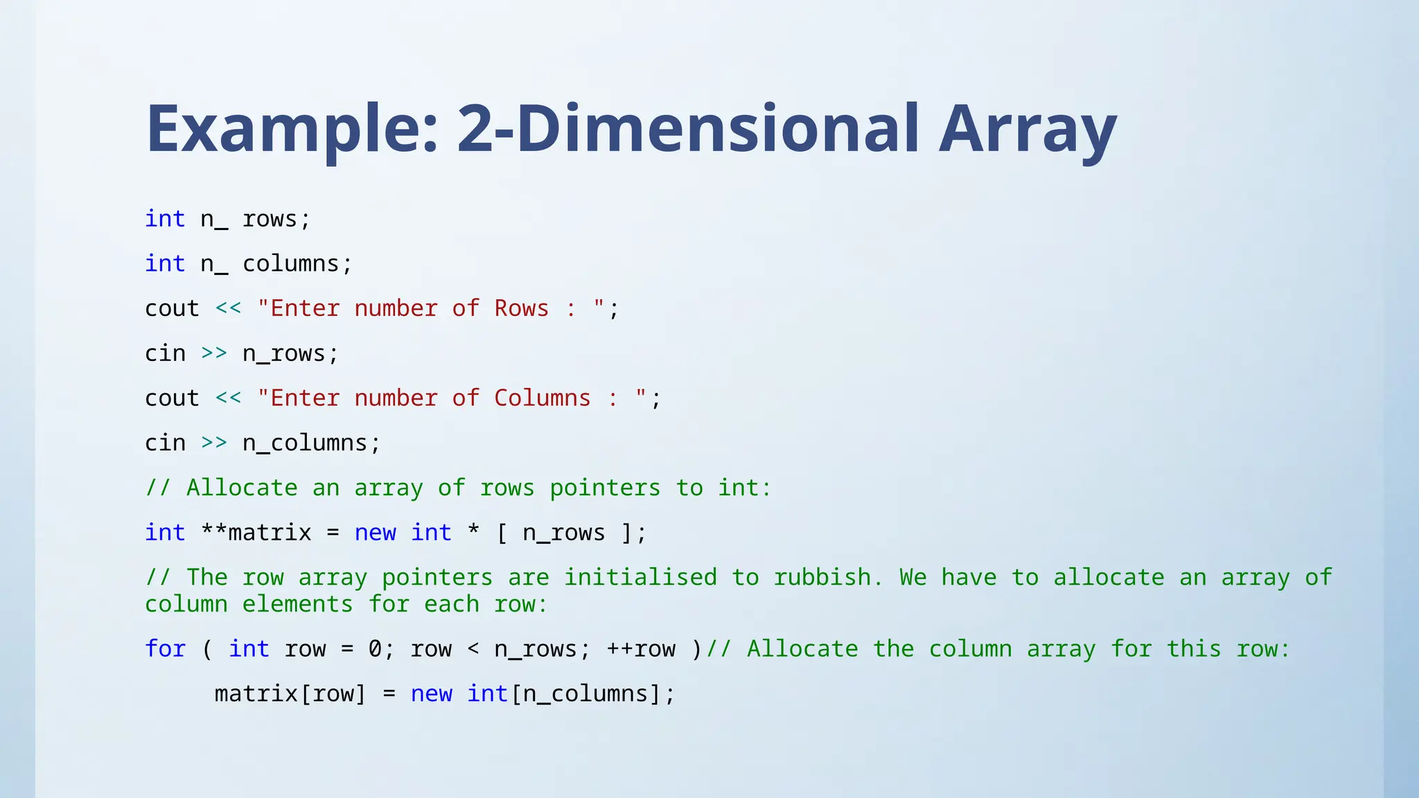 Example: 2-Dimensional Array
int n_ rows;
int n_ columns;
cout << "Enter number of Rows : ";
cin >> n_rows;
cout << "Enter number of Columns : ";
cin >> n_columns;
// Allocate an array of rows pointers to int:
int **matrix = new int * [ n_rows ];
// The row array pointers are initialised to rubbish. We have to allocate an array of
column elements for each row:
for ( int row = 0; row < n_rows; ++row )// Allocate the column array for this row:
matrix[row] = new int[n_columns];
 