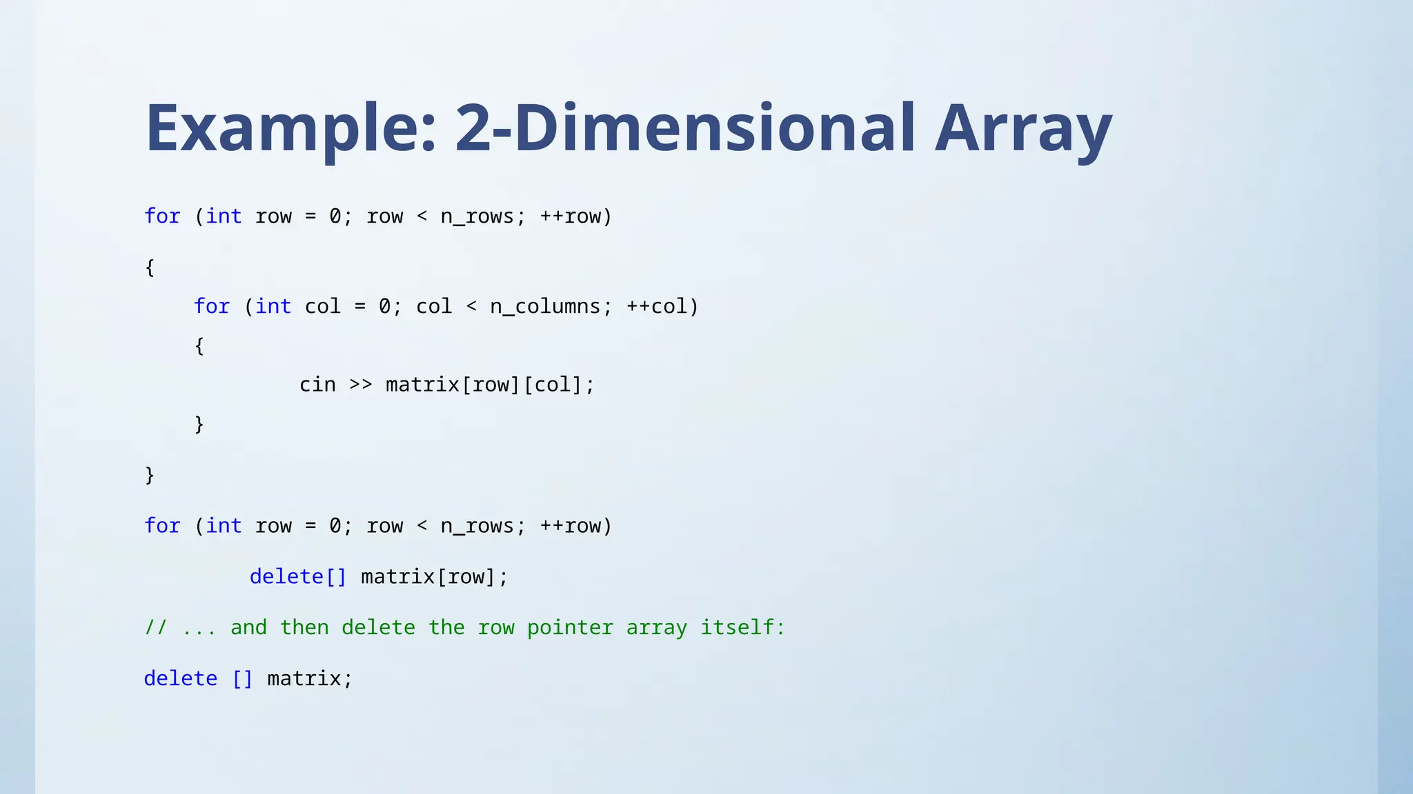 Example: 2-Dimensional Array
for (int row = 0; row < n_rows; ++row)
{
for (int col = 0; col < n_columns; ++col)
{
cin >> matrix[row][col];
}
}
for (int row = 0; row < n_rows; ++row)
delete[] matrix[row];
// ... and then delete the row pointer array itself:
delete [] matrix;
 