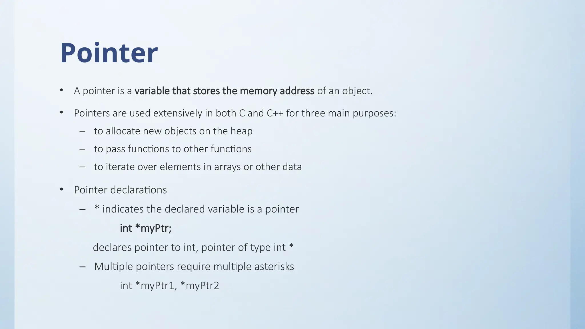 Pointer
• A pointer is a variable that stores the memory address of an object.
• Pointers are used extensively in both C and C++ for three main purposes:
– to allocate new objects on the heap
– to pass functions to other functions
– to iterate over elements in arrays or other data
• Pointer declarations
– * indicates the declared variable is a pointer
int *myPtr;
declares pointer to int, pointer of type int *
– Multiple pointers require multiple asterisks
int *myPtr1, *myPtr2
 
