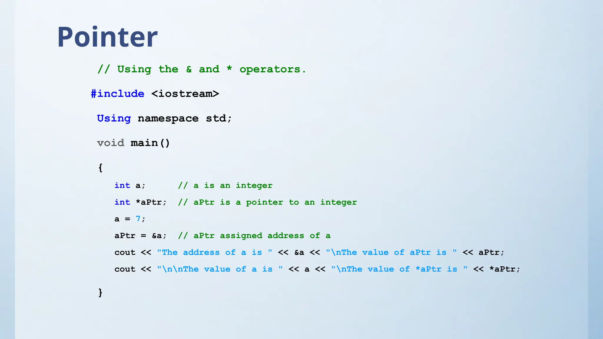 Pointer
// Using the & and * operators.
#include <iostream>
Using namespace std;
void main()
{
int a; // a is an integer
int *aPtr; // aPtr is a pointer to an integer
a = 7;
aPtr = &a; // aPtr assigned address of a
cout << "The address of a is " << &a << "nThe value of aPtr is " << aPtr;
cout << "nnThe value of a is " << a << "nThe value of *aPtr is " << *aPtr;
}
 