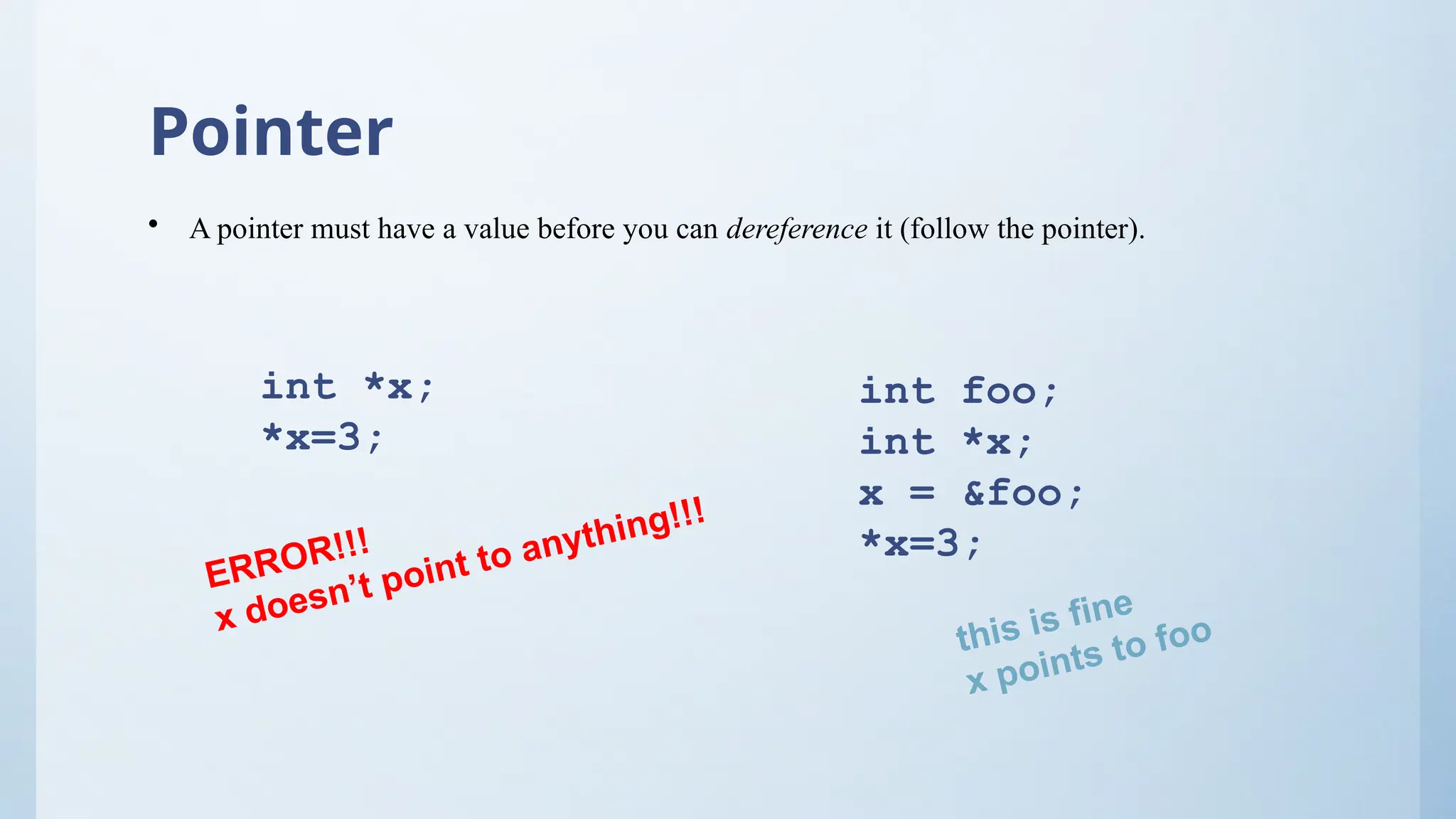 Pointer
• A pointer must have a value before you can dereference it (follow the pointer).
int *x;
*x=3;
int foo;
int *x;
x = &foo;
*x=3;
ERROR!!!
x doesn’t point to anything!!!
this is fine
x points to foo
 