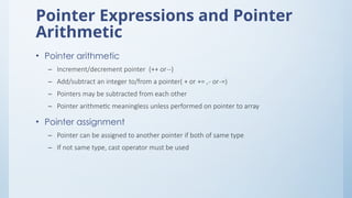 Pointer Expressions and Pointer
Arithmetic
• Pointer arithmetic
– Increment/decrement pointer (++ or--)
– Add/subtract an integer to/from a pointer( + or += ,- or-=)
– Pointers may be subtracted from each other
– Pointer arithmetic meaningless unless performed on pointer to array
• Pointer assignment
– Pointer can be assigned to another pointer if both of same type
– If not same type, cast operator must be used
 