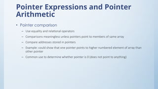 Pointer Expressions and Pointer
Arithmetic
• Pointer comparison
– Use equality and relational operators
– Comparisons meaningless unless pointers point to members of same array
– Compare addresses stored in pointers
– Example: could show that one pointer points to higher numbered element of array than
other pointer
– Common use to determine whether pointer is 0 (does not point to anything)
 