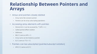 Relationship Between Pointers and
Arrays
• Arrays and pointers closely related
– Array name like constant pointer
– Pointers can do array subscripting operations
• Accessing array elements with pointers
– Element b[ n ] can be accessed by *( bPtr + n )
– Called pointer/offset notation
– Addresses
– &b[ 3 ] same as bPtr + 3
– Array name can be treated as pointer
– b[ 3 ] same as *( b + 3 )
• Pointers can be subscripted (pointer/subscript notation)
– bPtr[ 3 ] same as b[ 3 ]
 