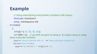 Example
// Using subscripting and pointer notations with arrays.
#include <iostream>
using namespace std;
int main()
{
int b[] = { 10, 20, 30, 40 };
int *bPtr = b; // set bPtr to point to array b & output array b using
array subscript notation
cout << "Array b printed with:n" << "Array subscript notationn";
for ( int i = 0; i < 4; i++ )
cout << "b[" << i << "] = " << b[ i ] << 'n';
 
