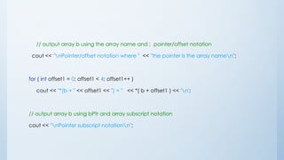 // output array b using the array name and ; pointer/offset notation
cout << "nPointer/offset notation where " << "the pointer is the array namen";
for ( int offset1 = 0; offset1 < 4; offset1++ )
cout << "*(b + " << offset1 << ") = " << *( b + offset1 ) << 'n';
// output array b using bPtr and array subscript notation
cout << "nPointer subscript notationn";
 