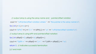 // output array b using the array name and ; pointer/offset notation
cout << "nPointer/offset notation where " << "the pointer is the array namen";
for ( int j = 0; j < 4; j++ )
cout << "bPtr[" << j << "] = " << bPtr[ j ] << 'n’ << "nPointer/offset notationn";
// output array b using bPtr and pointer/offset notation
for ( int offset2 = 0; offset2 < 4; offset2++ )
cout << "*(bPtr + " << offset2 << ") = “ << *( bPtr + offset2 ) << 'n';
return 0; // indicates successful termination
} // end main
 