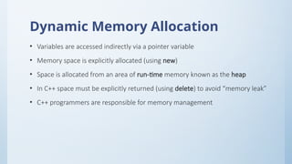 Dynamic Memory Allocation
• Variables are accessed indirectly via a pointer variable
• Memory space is explicitly allocated (using new)
• Space is allocated from an area of run-time memory known as the heap
• In C++ space must be explicitly returned (using delete) to avoid “memory leak”
• C++ programmers are responsible for memory management
 
