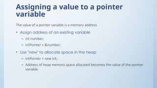 Assigning a value to a pointer
variable
The value of a pointer variable is a memory address
• Assign address of an existing variable
– int number;
– intPointer = &number;
• Use "new" to allocate space in the heap
– intPointer = new int;
– Address of heap memory space allocated becomes the value of the pointer
variable
 