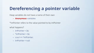 Dereferencing a pointer variable
Heap variables do not have a name of their own
– Anonymous variables
*intPointer refers to the value pointed to by intPointer
what happens?
– intPointer = 36;
– *intPointer = 36;
– cout << *intPointer;
– intPointer = null;
 
