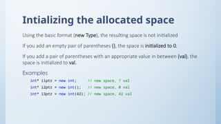 Intializing the allocated space
Using the basic format (new Type), the resulting space is not initialized
If you add an empty pair of parentheses (), the space is initialized to 0.
If you add a pair of parentheses with an appropriate value in between (val), the
space is initialized to val.
Examples
int* i1ptr = new int; // new space, ? val
int* i2ptr = new int(); // new space, 0 val
int* i3ptr = new int(42); // new space, 42 val
 