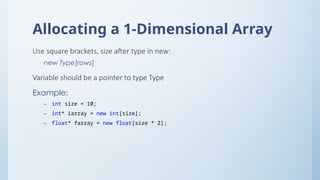 Allocating a 1-Dimensional Array
Use square brackets, size after type in new:
new Type[rows]
Variable should be a pointer to type Type
Example:
– int size = 10;
– int* iarray = new int[size];
– float* farray = new float[size * 2];
 