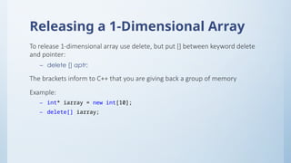 Releasing a 1-Dimensional Array
To release 1-dimensional array use delete, but put [] between keyword delete
and pointer:
– delete [] aptr;
The brackets inform to C++ that you are giving back a group of memory
Example:
– int* iarray = new int[10];
– delete[] iarray;
 