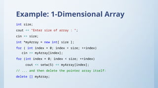 Example: 1-Dimensional Array
int size;
cout << "Enter size of array : ";
cin >> size;
int *myArray = new int[ size ];
for ( int index = 0; index < size; ++index)
cin >> myArray[index];
for (int index = 0; index < size; ++index)
cout << setw(5) << myArray[index];
// ... and then delete the pointer array itself:
delete [] myArray;
 