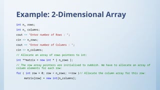 Example: 2-Dimensional Array
int n_ rows;
int n_ columns;
cout << "Enter number of Rows : ";
cin >> n_rows;
cout << "Enter number of Columns : ";
cin >> n_columns;
// Allocate an array of rows pointers to int:
int **matrix = new int * [ n_rows ];
// The row array pointers are initialised to rubbish. We have to allocate an array of
column elements for each row:
for ( int row = 0; row < n_rows; ++row )// Allocate the column array for this row:
matrix[row] = new int[n_columns];
 