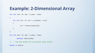 Example: 2-Dimensional Array
for (int row = 0; row < n_rows; ++row)
{
for (int col = 0; col < n_columns; ++col)
{
cin >> matrix[row][col];
}
}
for (int row = 0; row < n_rows; ++row)
delete[] matrix[row];
// ... and then delete the row pointer array itself:
delete [] matrix;
 