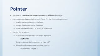 Pointer
• A pointer is a variable that stores the memory address of an object.
• Pointers are used extensively in both C and C++ for three main purposes:
– to allocate new objects on the heap
– to pass functions to other functions
– to iterate over elements in arrays or other data
• Pointer declarations
– * indicates the declared variable is a pointer
int *myPtr;
declares pointer to int, pointer of type int *
– Multiple pointers require multiple asterisks
int *myPtr1, *myPtr2
 