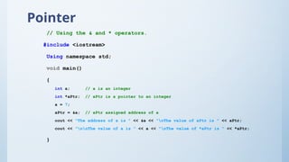 Pointer
// Using the & and * operators.
#include <iostream>
Using namespace std;
void main()
{
int a; // a is an integer
int *aPtr; // aPtr is a pointer to an integer
a = 7;
aPtr = &a; // aPtr assigned address of a
cout << "The address of a is " << &a << "nThe value of aPtr is " << aPtr;
cout << "nnThe value of a is " << a << "nThe value of *aPtr is " << *aPtr;
}
 