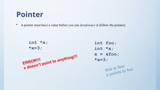 Pointer
• A pointer must have a value before you can dereference it (follow the pointer).
int *x;
*x=3;
int foo;
int *x;
x = &foo;
*x=3;
ERROR!!!
x doesn’t point to anything!!!
this is fine
x points to foo
 
