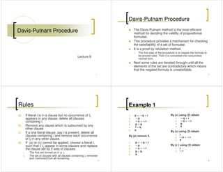 Davis-Putnam Procedure
1
Lecture 9
Davis-Putnam Procedure
The Davis-Putnam method is the most efficient
method for deciding the validity of propositional
formulae.
This procedure provides a mechanism for checking
the satisfiability of a set of formulae.
2
the satisfiability of a set of formulae.
It is a proof by refutation method.
The first step of the procedure is to negate the formula to
be proved valid. Then it is converted into conjunctive
normal form.
Next some rules are iterated through until all the
elements of the set are contradictory which means
that the negated formula is unsatisfiable.
Rules
a) If literal l is in a clause but no occurrence of lc
appears in any clause, delete all clauses
containing l.
b) Remove any clause which is subsumed by any
other clause.
3
other clause.
c) If a one literal clause, say l is present, delete all
clauses containing l and remove each occurrence
of lc in any other clause.
d) If (a) or (c) cannot be applied, choose a literal l,
such that l, lc appear in some clauses and replace
the clause set by 2 sets of clauses.
i. The first set formed as in (c ).
ii. The set of clauses with all clauses containing lc removed
and l removed from all remaining.
Example 1
1. p ∨∨∨∨ ¬¬¬¬ q ∨∨∨∨ r
2. ¬¬¬¬ p
3. ¬¬¬¬ s ∨∨∨∨ ¬¬¬¬ r
4. p ∨∨∨∨ q
5. t ∨∨∨∨ q
s
By (c) using (2) obtain
1. ¬¬¬¬ q ∨∨∨∨ r
2. ¬¬¬¬ s ∨∨∨∨ ¬¬¬¬ r
3. q
4. s
4
6. s
By (a) remove 5.
1. p ∨∨∨∨ ¬¬¬¬ q ∨∨∨∨ r
2. ¬¬¬¬ p
3. ¬¬¬¬ s ∨∨∨∨ ¬¬¬¬ r
4. p ∨∨∨∨ q
5. s
By (c) using (3) obtain
1. r
2. ¬¬¬¬ s ∨∨∨∨ ¬¬¬¬ r
3. s
By (c ) using (3) obtain
1. r
2. ¬¬¬¬ r
 