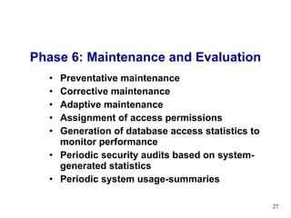 Phase 6: Maintenance and Evaluation Preventative maintenance Corrective maintenance  Adaptive maintenance Assignment of access permissions  Generation of database access statistics to monitor performance Periodic security audits based on system-generated statistics Periodic system usage-summaries 