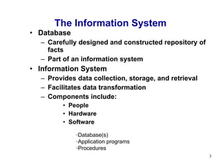 Database  Carefully designed and constructed repository of facts  Part of an information system Information System Provides data collection, storage, and retrieval Facilitates data transformation Components include: People Hardware Software The Information System Database(s) Application programs Procedures 