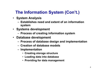 System Analysis Establishes need and extent of an information system   Systems development   Process of creating information system Database development Process of database design and implementation Creation of database models Implementation Creating storage structure Loading data into database Providing for data management The Information System (Con’t.) 