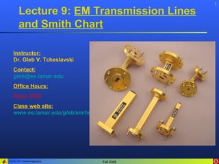ELEN 3371 Electromagnetics Fall 2008
1
Lecture 9: EM Transmission Lines
and Smith Chart
Instructor:
Dr. Gleb V. Tcheslavski
Contact:
gleb@ee.lamar.edu
Office Hours:
Room 2030
Class web site:
www.ee.lamar.edu/gleb/em/Index.htm
 