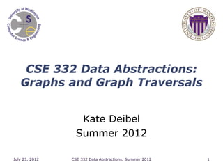 CSE 332 Data Abstractions:
Graphs and Graph Traversals
Kate Deibel
Summer 2012
July 23, 2012 CSE 332 Data Abstractions, Summer 2012 1
 